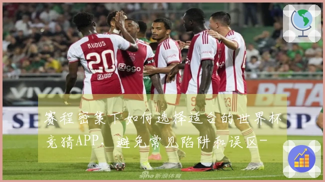 赛程密集下如何选择适合的世界杯竞猜APP，避免常见陷阱和误区-