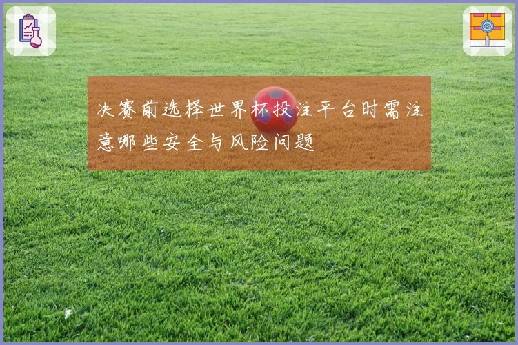 决赛前选择世界杯投注平台时需注意哪些安全与风险问题