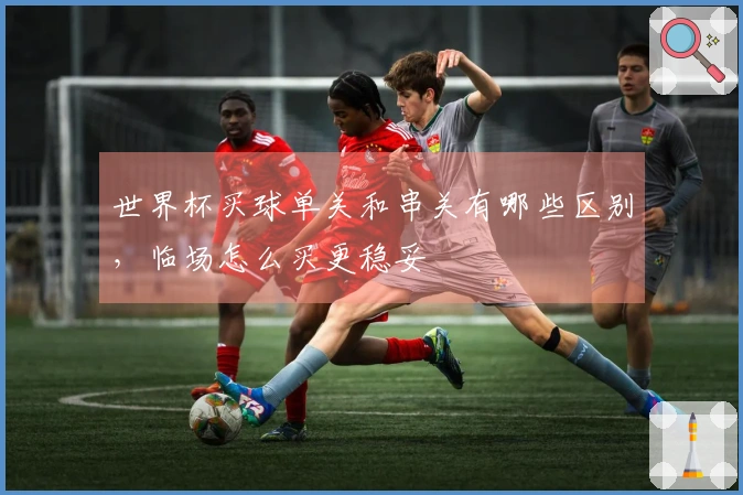 世界杯买球单关和串关有哪些区别，临场怎么买更稳妥