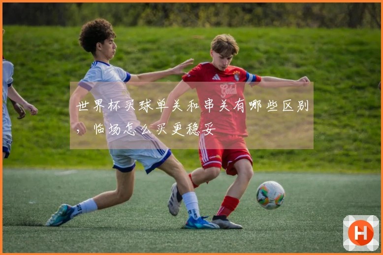 世界杯买球单关和串关有哪些区别，临场怎么买更稳妥